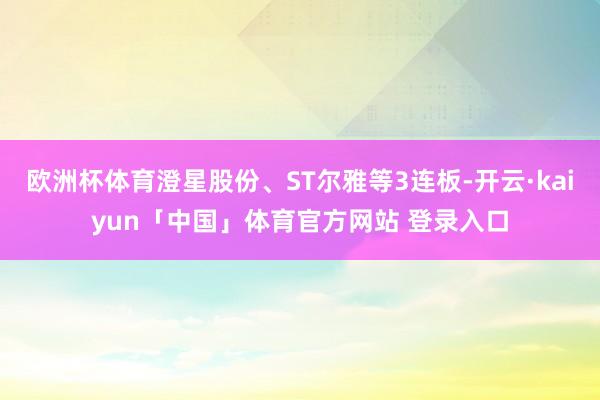 欧洲杯体育澄星股份、ST尔雅等3连板-开云·kaiyun「中国」体育官方网站 登录入口
