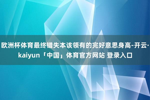 欧洲杯体育最终错失本该领有的完好意思身高-开云·kaiyun「中国」体育官方网站 登录入口