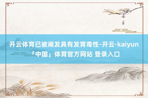 开云体育已被阐发具有发育毒性-开云·kaiyun「中国」体育官方网站 登录入口