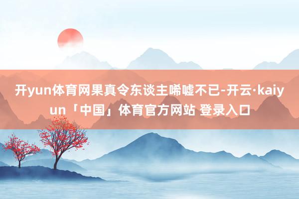 开yun体育网果真令东谈主唏嘘不已-开云·kaiyun「中国」体育官方网站 登录入口