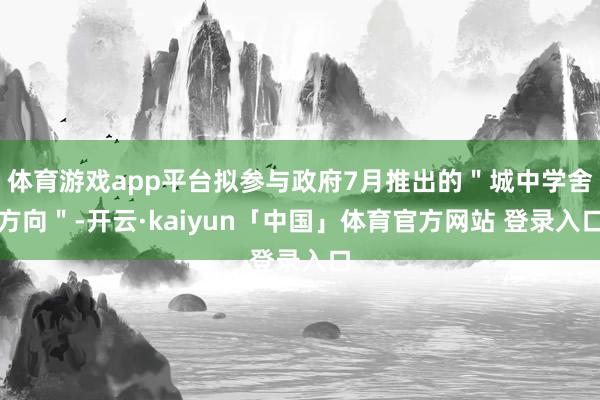 体育游戏app平台拟参与政府7月推出的＂城中学舍方向＂-开云·kaiyun「中国」体育官方网站 登录入口