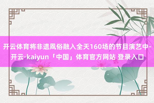 开云体育将非遗凮俗融入全天160场的节目演艺中-开云·kaiyun「中国」体育官方网站 登录入口