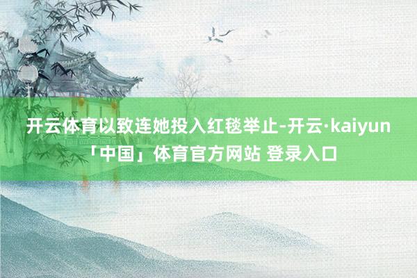 开云体育以致连她投入红毯举止-开云·kaiyun「中国」体育官方网站 登录入口