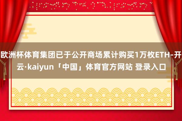 欧洲杯体育集团已于公开商场累计购买1万枚ETH-开云·kaiyun「中国」体育官方网站 登录入口