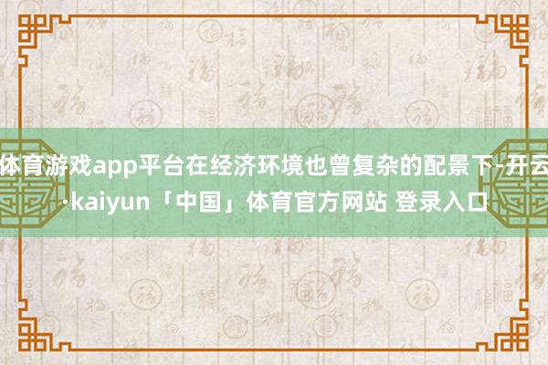 体育游戏app平台在经济环境也曾复杂的配景下-开云·kaiyun「中国」体育官方网站 登录入口