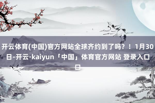 开云体育(中国)官方网站全球齐约到了吗?!1月30日-开云·kaiyun「中国」体育官方网站 登录入口