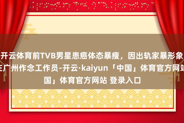 开云体育前TVB男星患癌体态暴瘦，因出轨家暴形象插水，曾在广州作念工作员-开云·kaiyun「中国」体育官方网站 登录入口