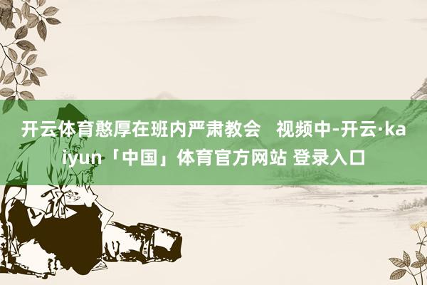 开云体育憨厚在班内严肃教会   视频中-开云·kaiyun「中国」体育官方网站 登录入口
