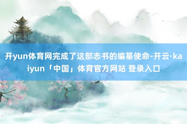 开yun体育网完成了这部志书的编纂使命-开云·kaiyun「中国」体育官方网站 登录入口