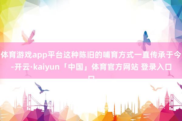 体育游戏app平台这种陈旧的哺育方式一直传承于今-开云·kaiyun「中国」体育官方网站 登录入口
