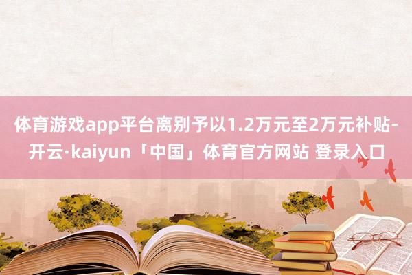 体育游戏app平台离别予以1.2万元至2万元补贴-开云·kaiyun「中国」体育官方网站 登录入口