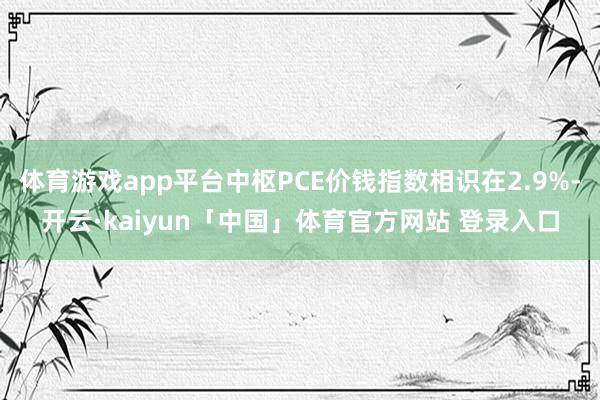 体育游戏app平台中枢PCE价钱指数相识在2.9%-开云·kaiyun「中国」体育官方网站 登录入口