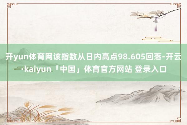 开yun体育网该指数从日内高点98.605回落-开云·kaiyun「中国」体育官方网站 登录入口
