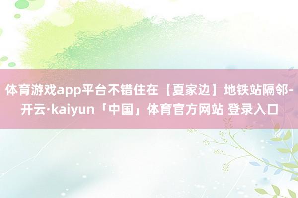 体育游戏app平台不错住在【夏家边】地铁站隔邻-开云·kaiyun「中国」体育官方网站 登录入口