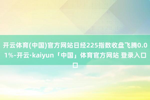 开云体育(中国)官方网站日经225指数收盘飞腾0.01%-开云·kaiyun「中国」体育官方网站 登录入口
