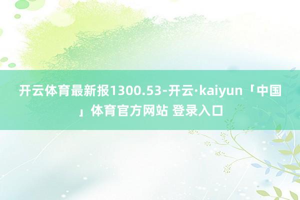 开云体育最新报1300.53-开云·kaiyun「中国」体育官方网站 登录入口