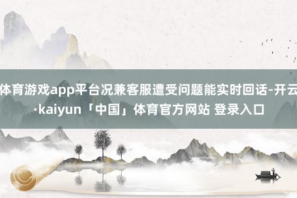 体育游戏app平台况兼客服遭受问题能实时回话-开云·kaiyun「中国」体育官方网站 登录入口