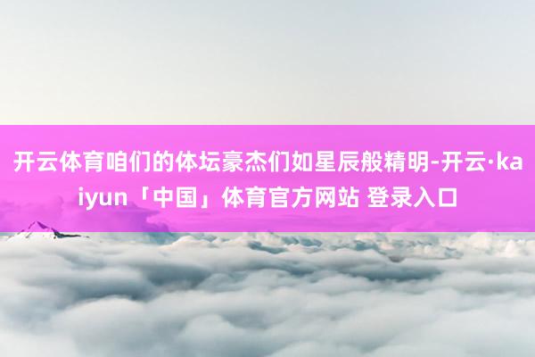 开云体育咱们的体坛豪杰们如星辰般精明-开云·kaiyun「中国」体育官方网站 登录入口
