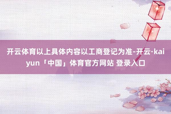 开云体育以上具体内容以工商登记为准-开云·kaiyun「中国」体育官方网站 登录入口