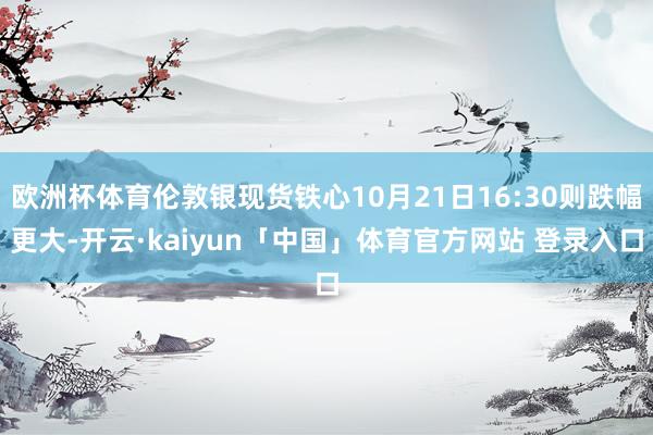 欧洲杯体育伦敦银现货铁心10月21日16:30则跌幅更大-开云·kaiyun「中国」体育官方网站 登录入口