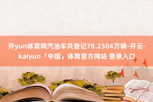 开yun体育网汽油车共登记78.2504万辆-开云·kaiyun「中国」体育官方网站 登录入口