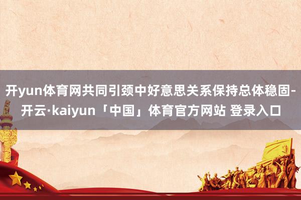 开yun体育网共同引颈中好意思关系保持总体稳固-开云·kaiyun「中国」体育官方网站 登录入口