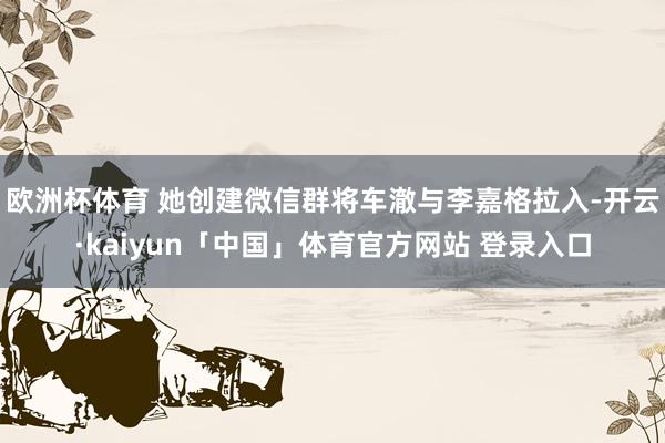 欧洲杯体育 她创建微信群将车澈与李嘉格拉入-开云·kaiyun「中国」体育官方网站 登录入口