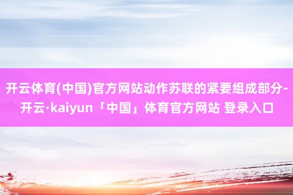 开云体育(中国)官方网站动作苏联的紧要组成部分-开云·kaiyun「中国」体育官方网站 登录入口
