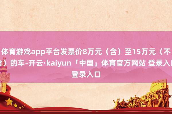 体育游戏app平台发票价8万元(含)至15万元(不含)的车-开云·kaiyun「中国」体育官方网站 登录入口
