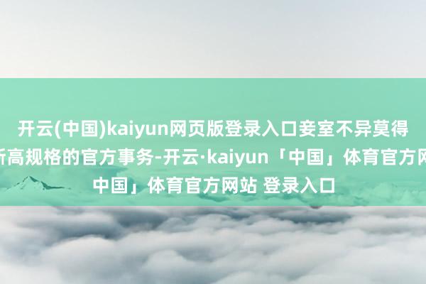 开云(中国)kaiyun网页版登录入口妾室不异莫得契机参与如斯高规格的官方事务-开云·kaiyun「中国」体育官方网站 登录入口