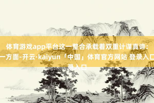 体育游戏app平台　　这一整合承载着双重计谋真谛：一方面-开云·kaiyun「中国」体育官方网站 登录入口