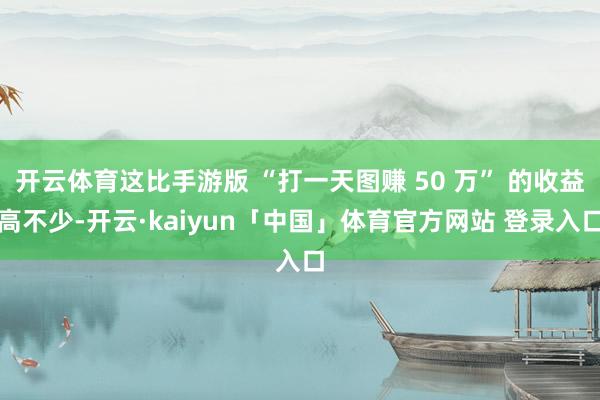开云体育这比手游版 “打一天图赚 50 万” 的收益高不少-开云·kaiyun「中国」体育官方网站 登录入口