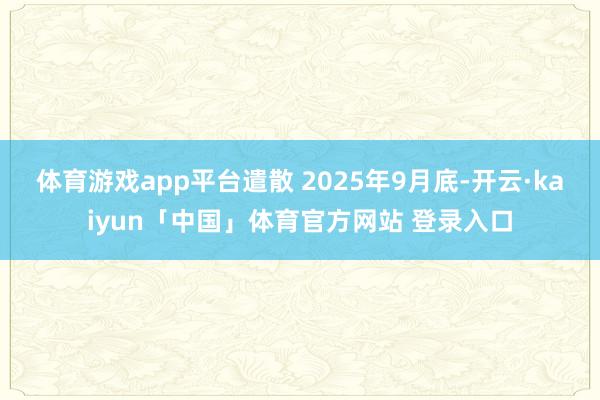 体育游戏app平台遣散 2025年9月底-开云·kaiyun「中国」体育官方网站 登录入口