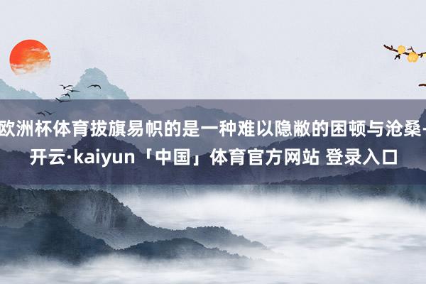 欧洲杯体育拔旗易帜的是一种难以隐敝的困顿与沧桑-开云·kaiyun「中国」体育官方网站 登录入口