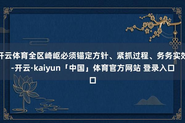 开云体育全区崎岖必须锚定方针、紧抓过程、务务实效-开云·kaiyun「中国」体育官方网站 登录入口