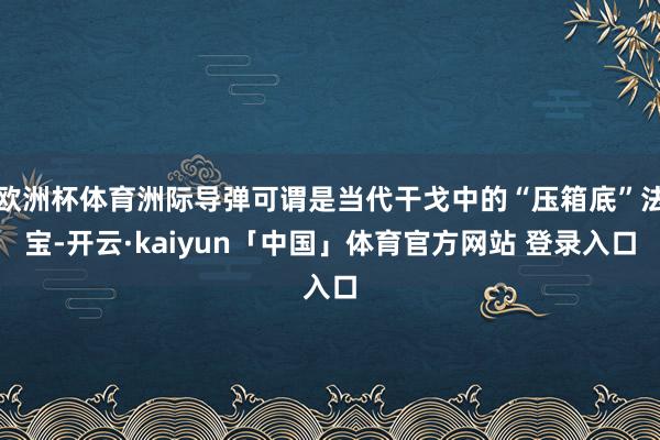 欧洲杯体育洲际导弹可谓是当代干戈中的“压箱底”法宝-开云·kaiyun「中国」体育官方网站 登录入口
