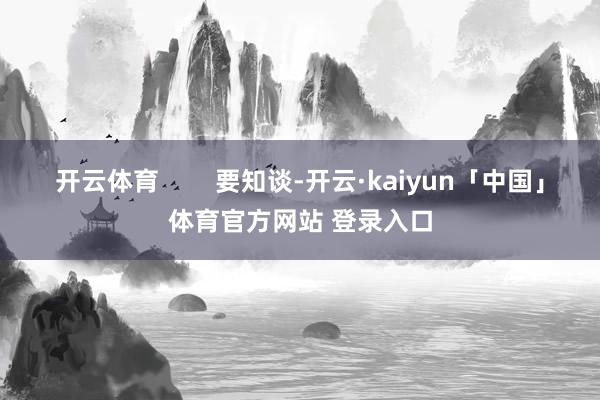 开云体育        要知谈-开云·kaiyun「中国」体育官方网站 登录入口