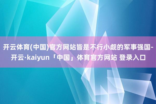 开云体育(中国)官方网站皆是不行小觑的军事强国-开云·kaiyun「中国」体育官方网站 登录入口