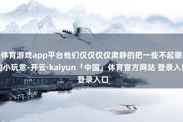 体育游戏app平台他们仅仅仅仅肃静的把一些不起眼的小玩意-开云·kaiyun「中国」体育官方网站 登录入口
