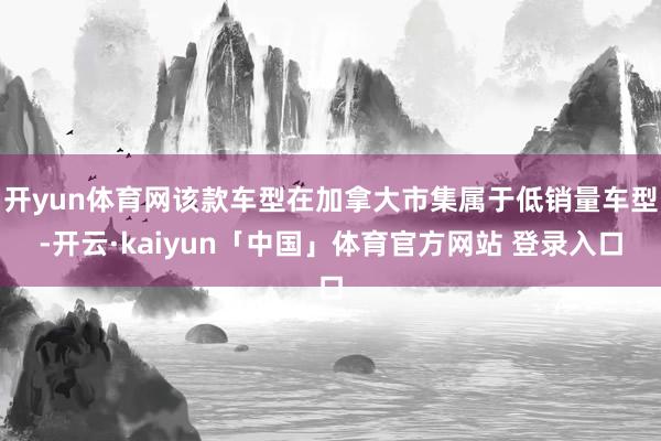 开yun体育网该款车型在加拿大市集属于低销量车型-开云·kaiyun「中国」体育官方网站 登录入口
