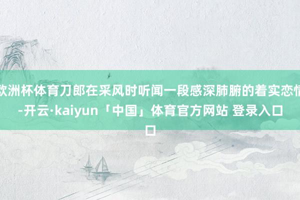 欧洲杯体育刀郎在采风时听闻一段感深肺腑的着实恋情-开云·kaiyun「中国」体育官方网站 登录入口