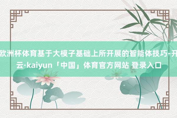 欧洲杯体育基于大模子基础上所开展的智能体技巧-开云·kaiyun「中国」体育官方网站 登录入口