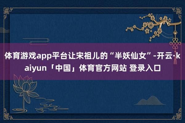 体育游戏app平台让宋祖儿的“半妖仙女”-开云·kaiyun「中国」体育官方网站 登录入口
