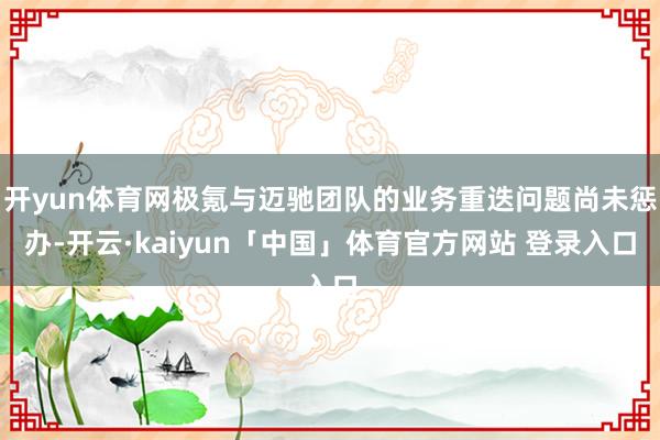 开yun体育网极氪与迈驰团队的业务重迭问题尚未惩办-开云·kaiyun「中国」体育官方网站 登录入口
