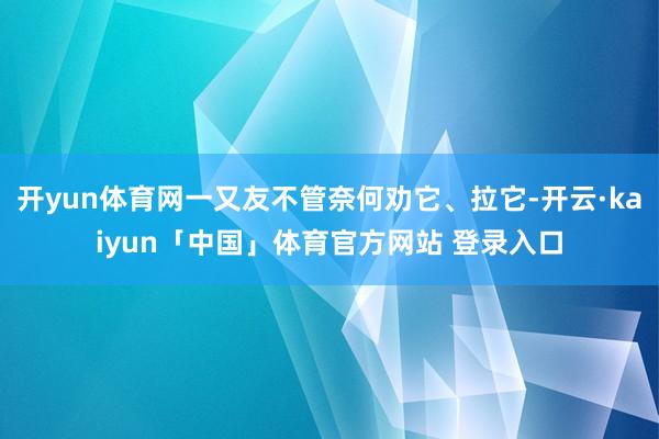 开yun体育网一又友不管奈何劝它、拉它-开云·kaiyun「中国」体育官方网站 登录入口