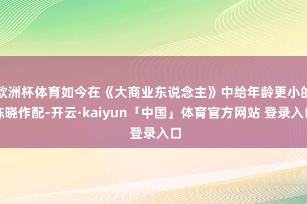 欧洲杯体育如今在《大商业东说念主》中给年龄更小的陈晓作配-开云·kaiyun「中国」体育官方网站 登录入口