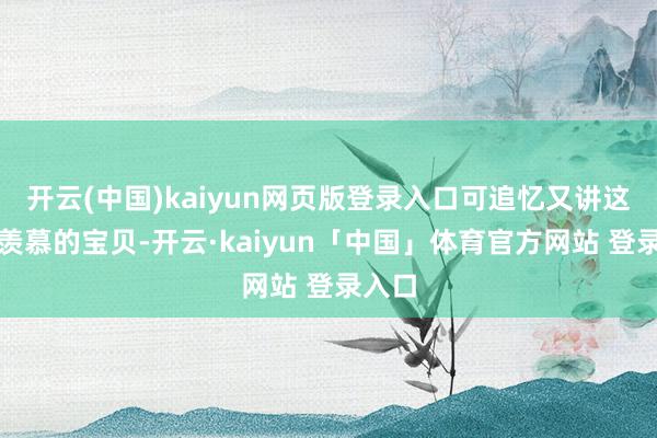 开云(中国)kaiyun网页版登录入口可追忆又讲这是最羡慕的宝贝-开云·kaiyun「中国」体育官方网站 登录入口