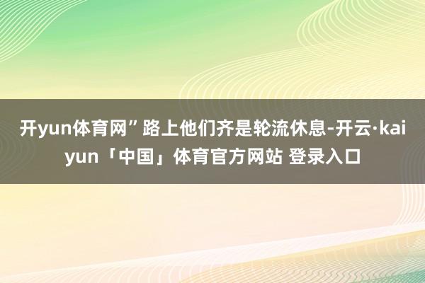 开yun体育网”路上他们齐是轮流休息-开云·kaiyun「中国」体育官方网站 登录入口
