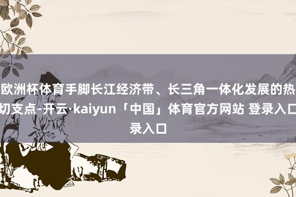 欧洲杯体育　　手脚长江经济带、长三角一体化发展的热切支点-开云·kaiyun「中国」体育官方网站 登录入口