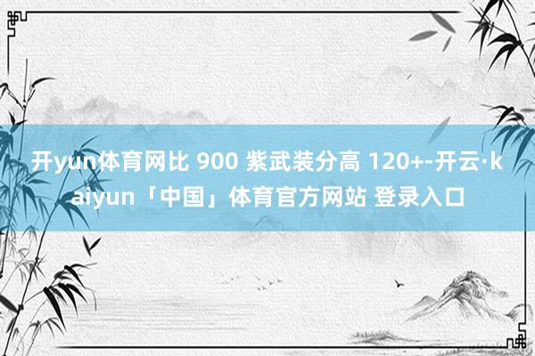 开yun体育网比 900 紫武装分高 120+-开云·kaiyun「中国」体育官方网站 登录入口
